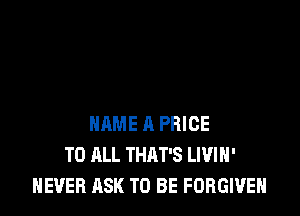 NAME 11 PRICE
TO ALL THAT'S LIVIH'
NEVER ASK TO BE FORGIVE
