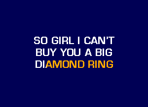 SO GIRL I CANT
BUY YOU A BIG

DIAMOND RING