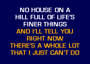 NU HOUSE ON A
HILL FULL OF LIFE'S
FINER THINGS
AND I'LL TELL YOU
RIGHT NOW
THERE'S A WHOLE LOT
THAT I JUST CAN'T DO