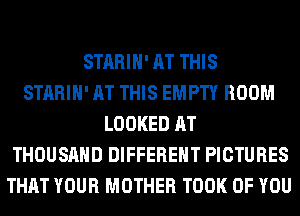 STARIH' AT THIS
STARIH' AT THIS EMPTY ROOM
LOOKED AT
THOUSAND DIFFERENT PICTURES
THAT YOUR MOTHER TOOK OF YOU