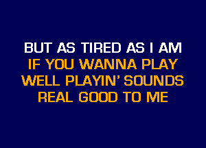 BUT AS TIRED AS I AM
IF YOU WANNA PLAY
WELL PLAYIN' SOUNDS
REAL GOOD TO ME