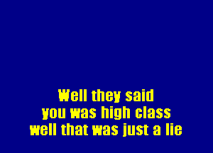 well they said
you was high class
well that was iu5t a lie