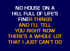 NU HOUSE ON A
HILL FULL OF LIFE'S
FINER THINGS
AND I'LL TELL
YOU RIGHT NOW
THERE'S A WHOLE LOT
THAT I JUST CAN'T DO