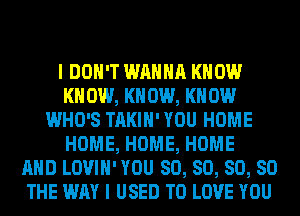 I DON'T WANNA KNOW
KN 0W, KN 0W, KN 0W
WHO'S TAKIH' YOU HOME
HOME, HOME, HOME
AND LOVIH' YOU SO, SO, SO, SO
THE WAY I USED TO LOVE YOU
