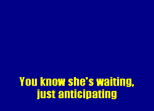 You know she's waiting,
iust anticipating