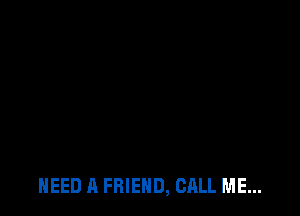 NEED A FRIEND, CALL ME...