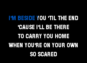 I'M BESIDE YOU 'TIL THE END
'CAUSE I'LL BE THERE
TO CARRY YOU HOME
WHEN YOU'RE ON YOUR OWN
SO SCARED