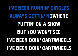 I'VE BEEN RUHHIH' CIRCLES
ALWAYS GETTIH' NOWHERE
PUTTIH' ON A SHOW
BUT YOU WON'T SEE
I'VE BEEN DOIH' CARTWHEELS
I'VE BEEN DOIH' CARTWHEELS