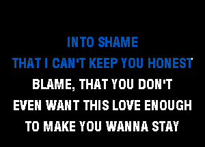 INTO SHAME
THAT I CAN'T KEEP YOU HONEST
BLAME, THAT YOU DON'T
EVEN WANT THIS LOVE ENOUGH
TO MAKE YOU WANNA STAY