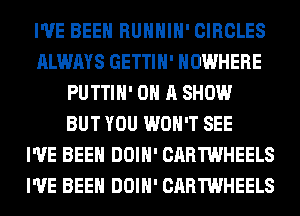 I'VE BEEN RUHHIH' CIRCLES
ALWAYS GETTIH' NOWHERE
PUTTIH' ON A SHOW
BUT YOU WON'T SEE
I'VE BEEN DOIH' CARTWHEELS
I'VE BEEN DOIH' CARTWHEELS
