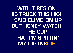 WITH TIRES ON
HIS TRUCK THIS HIGH
I SAID CLIMB UN UP
BUT HONEY WATCH
THE CUP
THAT PM SPI'ITIN'
MY DIP INSIDE