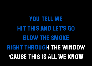 YOU TELL ME
HIT THIS AND LET'S GO
BLOW THE SMOKE
RIGHT THROUGH THE WINDOW
'CAU SE THIS IS ALL WE KN 0W