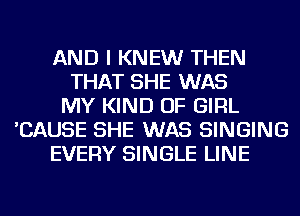 AND I KNEW THEN
THAT SHE WAS
MY KIND OF GIRL
'CAUSE SHE WAS SINGING
EVERY SINGLE LINE