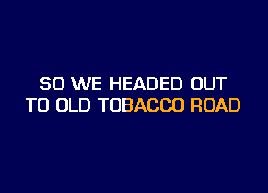 SO WE HEADED OUT

TO OLD TOBACCO ROAD