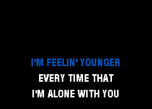 I'M FEELIH' YOUHGER
EVERY TIME THAT
I'M ALONE WITH YOU