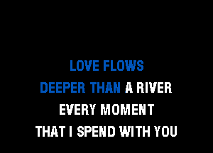 LOVE FLOWS
DEEPER THAN A RIVER
EVERY MOMENT

THAT I SPEND WITH YOU I