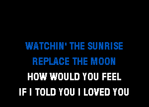 WATCHIN' THE SUNRISE
REPLACE THE MOON
HOW WOULD YOU FEEL
IF I TOLD YOU I LOVED YOU