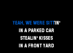 YEAH, WE WERE SITTIH'

IN A PARKED CAR
STEALIH' KISSES
IN 11 FRONT YARD