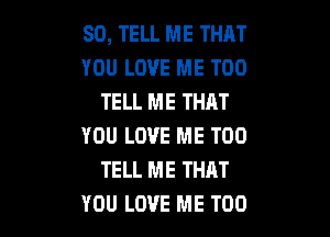 SO, TELL ME THAT
YOU LOVE ME TOO
TELL ME THAT

YOU LOVE ME TOO
TELL ME THRT
YOU LOVE ME TOO
