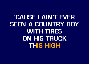 CAUSE I AIN'T EVER
SEEN A COUNTRY BUY
WITH TIRES
ON HIS TRUCK
THIS HIGH