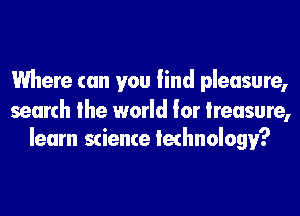 Where can you find pleasure,

search the world for treasure,
learn science technology?