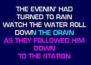 THE EVENIN' HAD
TURNED T0 RAIN
WATCH THE WATER ROLL
DOWN THE DRAIN