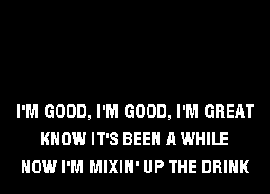 I'M GOOD, I'M GOOD, I'M GREAT
KNOW IT'S BEEN A WHILE
HOW I'M MIXIH' UP THE DRINK