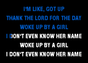 I'M LIKE, GOT UP
THANK THE LORD FOR THE DAY
WOKE UP BY A GIRL
I DON'T EVEN KNOW HER NAME
WOKE UP BY A GIRL
I DON'T EVEN KNOW HER NAME