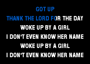 GOT UP
THANK THE LORD FOR THE DAY
WOKE UP BY A GIRL
I DON'T EVEN KNOW HER NAME
WOKE UP BY A GIRL
I DON'T EVEN KNOW HER NAME