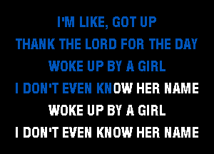 I'M LIKE, GOT UP
THANK THE LORD FOR THE DAY
WOKE UP BY A GIRL
I DON'T EVEN KNOW HER NAME
WOKE UP BY A GIRL
I DON'T EVEN KNOW HER NAME