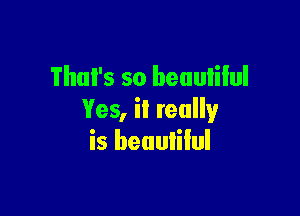 That's so beuulilul

Yes, it really
is beuuiilul