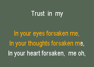 Trust in my

In your eyes forsaken me,
In your thoughts forsaken me,
In your heart forsaken, me oh,