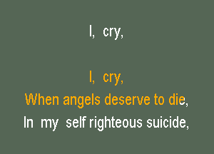 I, cry,

I, cry,
When angels deserve to die,
In my self righteous suicide,