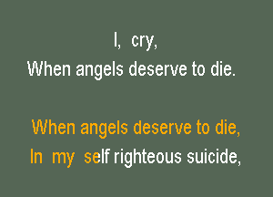 I, cry,
When angels deserve to die.

When angels deserve to die,
In my self righteous suicide,
