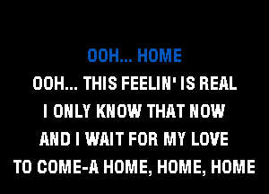 00H... HOME
00H... THIS FEELIH' IS REAL
I ONLY KNOW THAT NOW
AND I WAIT FOR MY LOVE
TO COME-A HOME, HOME, HOME