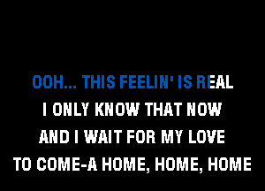 00H... THIS FEELIH' IS REAL
I ONLY KNOW THAT NOW
AND I WAIT FOR MY LOVE
TO COME-A HOME, HOME, HOME