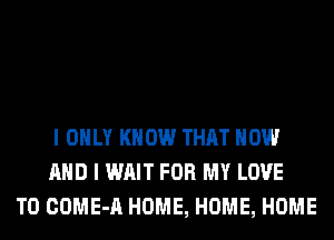 I ONLY KNOW THAT NOW
AND I WAIT FOR MY LOVE
TO COME-A HOME, HOME, HOME