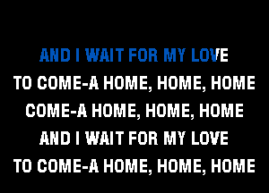 AND I WAIT FOR MY LOVE
TO COME-A HOME, HOME, HOME
COME-A HOME, HOME, HOME
AND I WAIT FOR MY LOVE
TO COME-A HOME, HOME, HOME