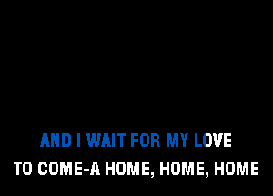 AND I WAIT FOR MY LOVE
TO COME-A HOME, HOME, HOME