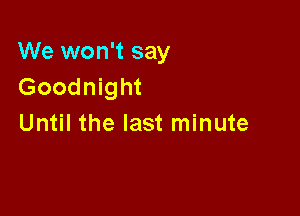 We won't say
Goodnight

Until the last minute