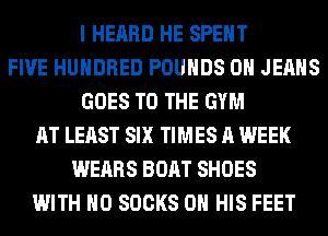 I HEARD HE SPENT
FIVE HUNDRED POUNDS 0H JEANS
GOES TO THE GYM
AT LEAST SIX TIMES A WEEK
WEARS BOAT SHOES
WITH NO SOCKS ON HIS FEET