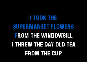 I TOOK THE
SUPERMABKET FLOWERS
FROM THE WINDOWSILL

I THREW THE DAY OLD TEA

FROM THE CUP l