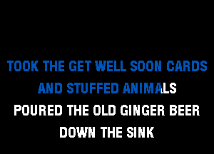 TOOK THE GET WELL 800 CARDS
AND STUFFED ANIMALS
POURED THE OLD GINGER BEER
DOWN THE SINK