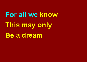 For all we know
This may only

Be a dream