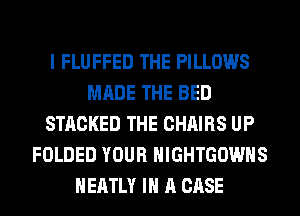 I FLUFFED THE PILLOWS
MADE THE BED
STACKED THE CHAIRS UP
FOLDED YOUR HIGHTGOWHS
HEATLY IN A CASE