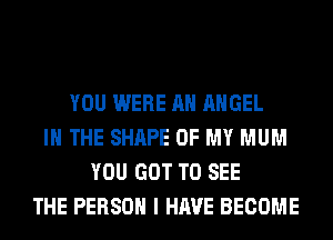 YOU WERE AH ANGEL
IN THE SHAPE OF MY MUM
YOU GOT TO SEE
THE PERSON I HAVE BECOME