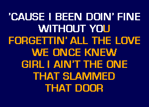 'CAUSE I BEEN DOIN' FINE
WITHOUT YOU
FORGE'ITIN' ALL THE LOVE
WE ONCE KNEW
GlFlLl AIN'T THE ONE
THAT SLAMIVIED
THAT DOOR