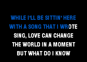 WHILE I'LL BE SITTIH' HERE
WITH A SONG THAT I WROTE
SING, LOVE CAN CHANGE
THE WORLD IN A MOMENT
BUT WHAT DO I KNOW