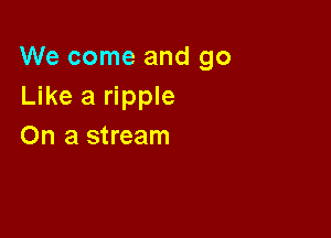 We come and go
Like a ripple

On a stream
