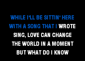 WHILE I'LL BE SITTIH' HERE
WITH A SONG THAT I WROTE
SING, LOVE CAN CHANGE
THE WORLD IN A MOMENT
BUT WHAT DO I KNOW
